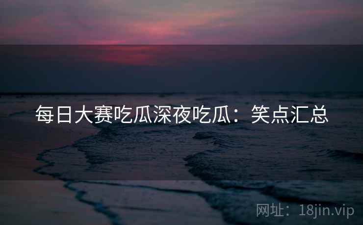 每日大赛吃瓜深夜吃瓜:笑点汇总 每日大赛吃瓜深夜吃瓜:笑点汇总