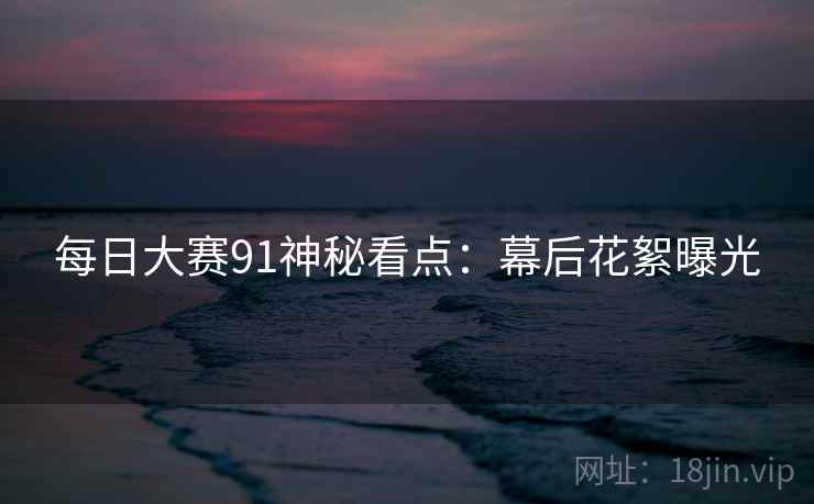 每日大赛91神秘看点：幕后花絮曝光