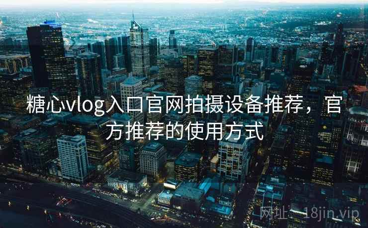 糖心vlog入口官网拍摄设备推荐,官方推荐的使用方式 糖心vlog入口官网拍摄设备推荐,官方推荐的使用方式