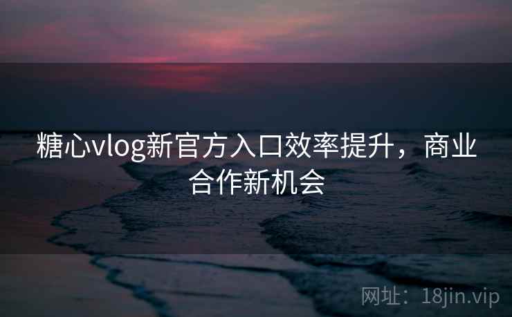 糖心vlog新官方入口效率提升，商业合作新机会