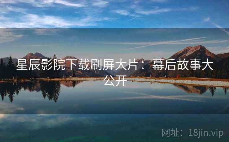 星辰影院下载刷屏大片:幕后故事大公开 星辰影院下载刷屏大片:幕后故事大公开