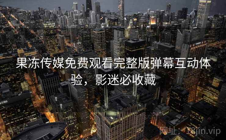 果冻传媒免费观看完整版弹幕互动体验，影迷必收藏