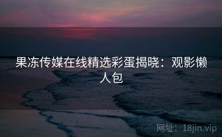 果冻传媒在线精选彩蛋揭晓：观影懒人包