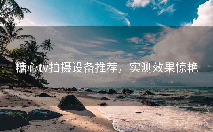糖心tv拍摄设备推荐，实测效果惊艳